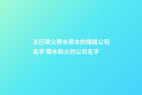五行帶火帶水帶木的傳媒公司名字 帶木和火的公司名字